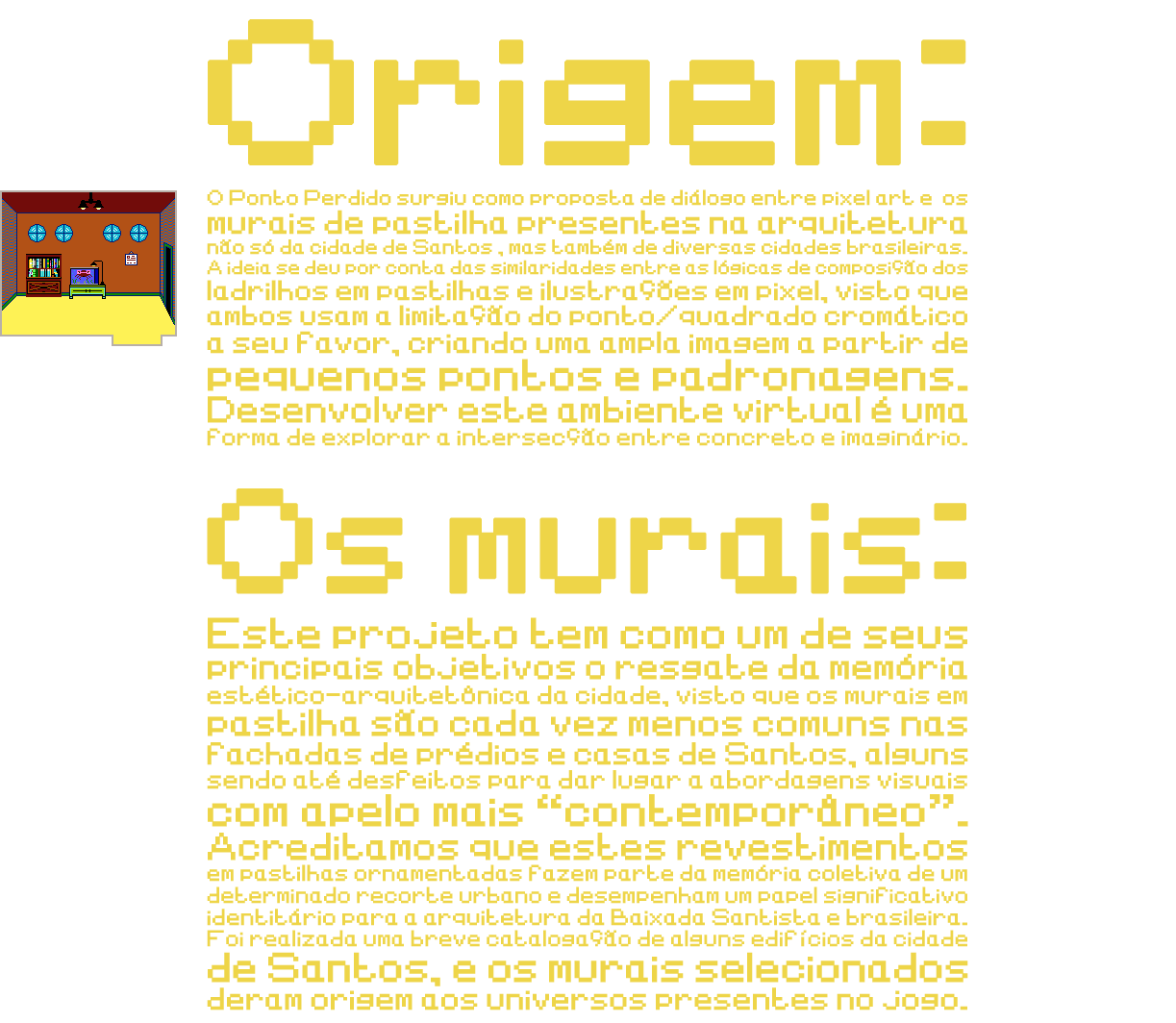

Origem:
O Ponto Perdido surgiu como proposta de diálogo entre pixel art e os murais de pastilha presentes na arquitetura não só da cidade de Santos, mas também de diversas cidades brasileiras. A ideia se deu por conta das similaridades entre as lógicas de composição dos ladrilhos em pastilhas e ilustrações em pixel, visto que ambos usam a limitação do ponto/quadrado cromático a seu favor, criando uma ampla imagem a partir de pequenos pojntos e padronagens. Desenvolver este ambiente virtual é uma forma de explorar a intersecção entre concreto e imaginário.

Os murais:
Este projeto tem como um de seus principais objetivos o resgate da memória estético-arquitetônica da cidade, visto que os murais em pastilha são cada vez menos comuns nas fachadas de prédios e casas de Santos, alguns sendo até desfeitos para dar lugar a abordagens visuais com apelo mais “contemporâneo”. Acreditamos que estes revestimentos em pastilhas ornamentadas fazem parte da memória coletiva de um determinado recorte urbano e desempenham um papel significativo identitário para a arquitetura da Baixada Santista e brasileira. Foi realizada uma breve catalogação de alguns edifícios da cidade de Santos, e os murais selecionados deram origem aos universos presentes no jogo.

